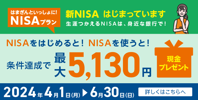 はまぎんといっしょに！NISAプラン 新NISAはじまっています 生涯つかえるNISAは、身近な銀行で！ NISAをはじめると！NISAを使うと！条件達成で最大5,130円現金プレゼント 2024年4月1日（月）～6月30日（日） 詳しくはこちらへ