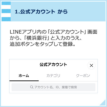 1,公式アカウントから LINEアプリ内の「公式アカウント」画面から、「横浜銀行」と入力のうえ、追加ボタンをタップして登録。