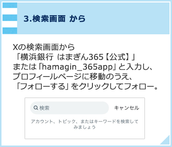 3.検索画面から Xの検索画面から「横浜銀行 はまぎん365【公式】」または「hamagin_365app」と入力し、プロフィールページに移動のうえ、「フォローする」をクリックしてフォロー。