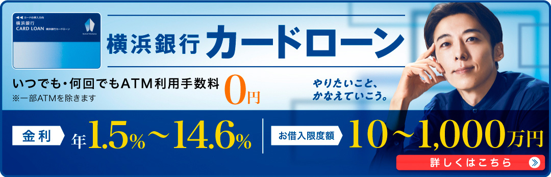 横浜銀行カードローン いつでも・何回でもATM利用手数料0円 ※一部ATMを除きます 金利 年1.5％～14.6％ お借入限度額 10～1,000万円 詳しくはこちら