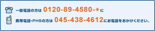 一般電話の方は 0120-89-4580-* に 携帯電話・PHSの方は 045-438-4612 にお電話をおかけください。