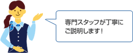 専門スタッフが丁寧にご説明します!