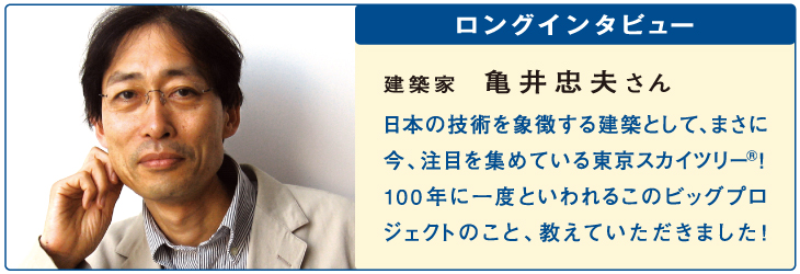 ロングインタビュー
建築家
亀井忠夫さん
日本の技術を象徴する建築として、まさに今、注目を集めている東京スカイツリー®！100年に一度といわれるこのビッグプロジェクトのこと、教えていただきました！