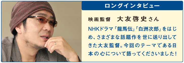 ロングインタビュー
映画監督
大友啓史さん
NHKドラマ『龍馬伝』『白洲次郎』をはじめ、さまざまな話題作を世に送り出してきた大友監督。今回のテーマである日本の心について語ってくださいました！