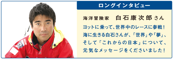 ロングインタビュー
海洋冒険家 白石康次郎さん
ヨットに乗って、世界中のレースに参戦！海に生きる白石さんが、「世界」や「夢」、そして「これからの日本」について、元気なメッセージをくださいました！