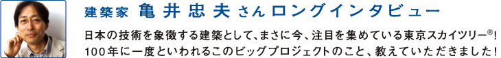 建築家
亀井忠夫さんロングインタビュー
日本の技術を象徴する建築として、まさに今、注目を集めている東京スカイツリー！100年に一度といわれるこのビッグプロジェクトのこと、教えていただきました！