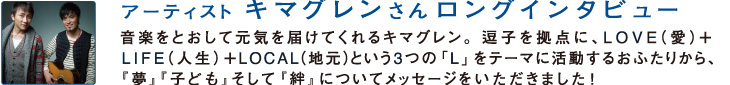 アーティストのキマグレンさんロングインタビュー
音楽をとおして元気を届けてくれるキマグレン。逗子を拠点に、LOVE（愛）+LIFE（人生）＋LOCAL（地元）という3つの「L」をテーマに活動するおふたりから『夢』『子ども』そして『絆』についてメッセージをいただきました！