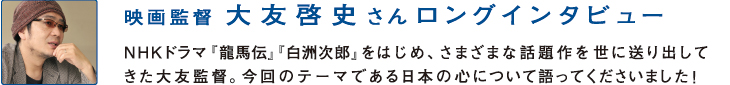 映画監督
大友啓史さんロングインタビュー
NHKドラマ『龍馬伝』『白洲次郎』をはじめ、さまざまな話題作を世に送り出してきた大友監督。今回のテーマである日本の心について語ってくださいました！