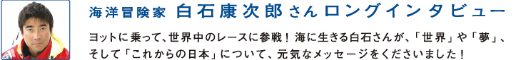 海洋冒険家
白石康次郎さんロングインタビュー
ヨットに乗って、世界中のレースに参戦！海に生きる白石さんが、「世界」や「夢」、そして「これからの日本」について、元気なメッセージをくださいました！
