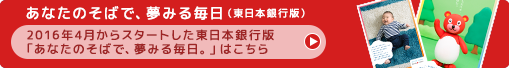 あなたのそばで、夢みる毎日（東日本銀行版）:2016年4月からスタートした東日本銀行版 「あなたのそばで、夢みる毎日。」はこちら