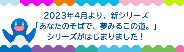 2023年4月より、新シリーズ「あなたのそばで、夢みるこの道。」シリーズがはじまります！