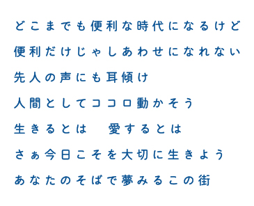 どこまでも便利な時代になるけど 便利だけじゃしあわせになれない 先人の声にも耳傾け 人間としてココロ動かそう 生きるとは 愛するとは さぁ今日こそを大切に生きよう あなたのそばで夢みるこの街