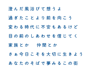 澄んだ風浴びて想うよ 過ぎたことより前を向こう 変わる時代に不安もあるけど 目の前のしあわせを信じてく 家族とか 仲間とか さぁ今日こそを大切に生きよう あなたのそばで夢みるこの街