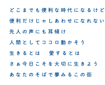 どこまでも便利な時代になるけど 便利だけじゃしあわせになれない 先人の声にも耳傾け 人間としてココロ動かそう 生きるとは 愛するとは  さぁ今日こそを大切に生きよう あなたのそばで夢みるこの街