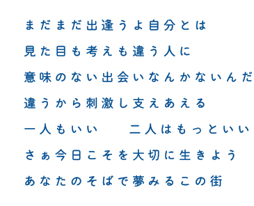 まだまだ出逢うよ自分とは 見た目も考えも違う人に 意味のない出会いなんかないんだ 違うから刺激し支えあえる 一人もいい  二人はもっといい さぁ今日こそを大切に生きよう あなたのそばで夢みるこの街