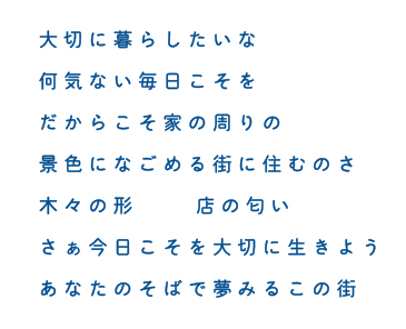 大切に暮らしたいな 何気ない毎日こそを だからこそ家の周りの 景色になごめる街に住むのさ 木々の形　店の匂い さぁ今日こそを大切に生きよう あなたのそばで夢みるこの街