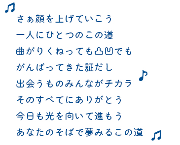 さぁ顔を上げていこう一人にひとつのこの道曲がりくねっても凸凹でもがんばってきた証だし出会うものみんながチカラそのすべてにありがとう今日も光を向いて進もうあなたのそばで夢みるこの道