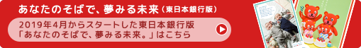 あなたのそばで、夢みる未来（東日本銀行版）:2019年4月からスタートした東日本銀行版 「あなたのそばで、夢みる未来。」はこちら