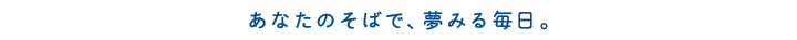 あなたのそばで、夢みる毎日。