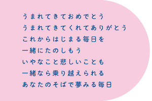 うまれてきておめでとううまれてきてくれてありがとうこれからはじまる毎日を一緒にたのしもういやなこと悲しいことも一緒なら乗り越えられるあなたのそばで夢みる毎日