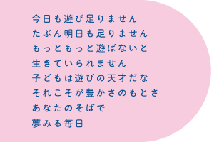 今日も遊び足りません たぶん明日も足りません もっともっと遊ばないと 生きていられません 子どもは遊びの天才だな それこそが豊かさのもとさ あなたのそばで 夢みる毎日