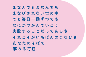 まなんでもまなんでも まなびきれない世の中 でも毎日一個ずつでも なにかつかんでいこう 失敗することだってあるさ それこそがいちばんのまなびさ あなたのそばで夢みる毎日