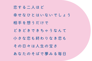 恋する二人ほど 幸せなひとはいないでしょう 相手を想うだけで どきどきできちゃうなんて 小さな恋も終わりなき恋も その日々は人生の宝さ あなたのそばで夢みる毎日