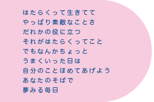 はたらくって生きてて　やっぱり素敵なことさ　だれかの役に立つ　それがはたらくってこと　でもなんかちょっと　うまくいった日は　自分のことほめてあげよう　あなたのそばで　夢みる毎日