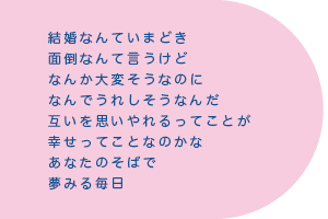 結婚なんていまどき　面倒なんて言うけど　なんか大変そうなのに　なんでうれしそうなんだ　互いを思いやれるってことが　幸せってことなのかな　あなたのそばで夢みる毎日