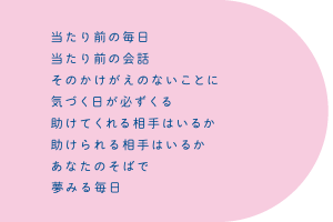 当たり前の毎日　当たり前の会話　そのかけがえのないことに　気づく日が必ず来る　助けてくれる相手はいるか　助けられる相手はいるか　あなたのそばで夢みる毎日