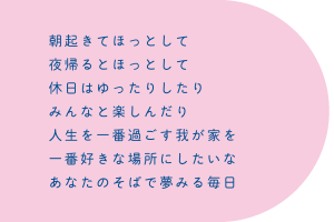 朝起きてほっとして　夜帰るとほっとして　休日はゆったりしたり　みんなと楽しんだり　人生を一番過ごす我が家を　一番好きな場所にしたいな　あなたのそばで夢みる毎日