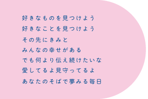 好きなものを見つけよう　好きなことを見つけよう　その先にきみと　みんなの幸せがある　でも何より伝え続けたいよ　愛してるよ見守ってるよ　あなたのそばで夢みる毎日