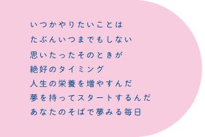 いつかやりたいことは　たぶんいつまでもしない　思いたったそのときが　絶好のタイミング　人生の栄養を増やすんだ　夢を持ってスタートするんだ　あなたのそばで夢みる毎日