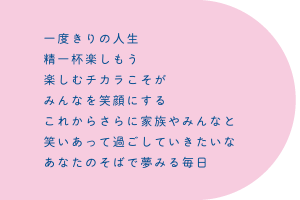 一度きりの人生　精一杯楽しもう　楽しむチカラこそが　みんなを笑顔にする　これからさらに家族やみんなと　笑いあって過ごしていきたいな　あなたのそばで夢みる毎日