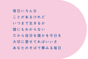 毎日いろんな　ことがあるけれど　いつまで生きるか　誰にもわからない　だから自分を誰かを今日を　大切に愛せてればいいさ　あなたのそばで夢みる毎日