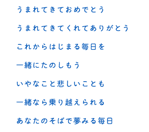 うまれてきておめでとう うまれてきてくれてありがとう これからはじまる毎日を 一緒にたのしもう いやなこと悲しいことも 一緒なら乗り越えられる あなたのそばで夢みる毎日