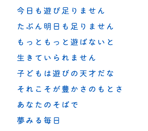 今日も遊び足りません たぶん明日も足りません もっともっと遊ばないと 生きていられません 子どもは遊びの天才だな それこそが豊かさのもとさ あなたのそばで 夢みる毎日