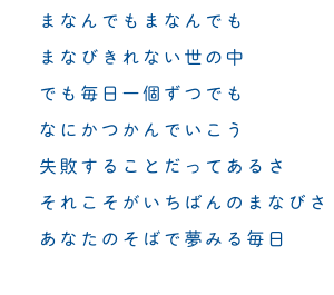 まなんでもまなんでも まなびきれない世の中 でも毎日一個ずつでも なにかつかんでいこう 失敗することだってあるさ それこそがいちばんのまなびさ あなたのそばで夢みる毎日