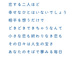 恋する二人ほど 幸せなひとはいないでしょう 相手を想うだけで どきどきできちゃうなんて 小さな恋も終わりなき恋も その日々は人生の宝さ あなたのそばで夢みる毎日