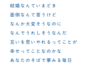 結婚なんていまどき　面倒なんて言うけど　なんか大変そうなのに　なんでうれしそうなんだ　互いを思いやれるってことが　幸せってことなのかな　あなたのそばで夢みる毎日