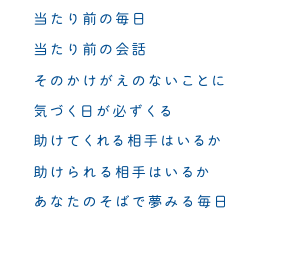 当たり前の毎日　当たり前の会話　そのかけがえのないことに　気づく日が必ず来る　助けてくれる相手はいるか　助けられる相手はいるか　あなたのそばで夢みる毎日