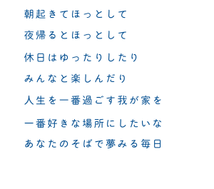 朝起きてほっとして　夜帰るとほっとして　休日はゆったりしたり　みんなと楽しんだり　人生を一番過ごす我が家を　一番好きな場所にしたいな　あなたのそばで夢みる毎日