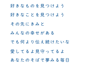 好きなものを見つけよう　好きなことを見つけよう　その先にきみと　みんなの幸せがある　でも何より伝え続けたいよ　愛してるよ見守ってるよ　あなたのそばで夢みる毎日