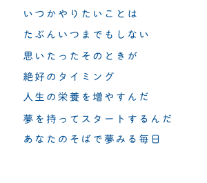 いつかやりたいことは　たぶんいつまでもしない　思いたったそのときが　絶好のタイミング　人生の栄養を増やすんだ　夢を持ってスタートするんだ　あなたのそばで夢みる毎日