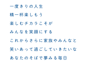 一度きりの人生　精一杯楽しもう　楽しむチカラこそが　みんなを笑顔にする　これからさらに家族やみんなと　笑いあって過ごしていきたいな　あなたのそばで夢みる毎日