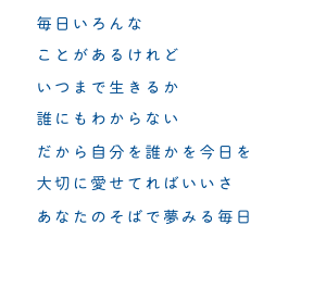 毎日いろんな　ことがあるけれど　いつまで生きるか　誰にもわからない　だから自分を誰かを今日を　大切に愛せてればいいさ　あなたのそばで夢みる毎日