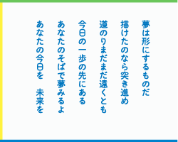 夢は形にするものだ　描けたのなら突き進め　道のりまだまだ遠くとも　今日の一歩の先にある　あなたのそばで夢みるよ　あなたの今日を　未来を