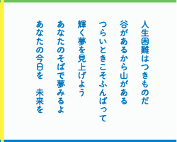 人生困難はつきものだ　谷があるから山がある　つらいときこそふんばって　輝く夢を見上げよう　あなたのそばで夢みるよ　あなたの今日を　未来を