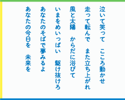 泣いて笑って　こころ動かせ　走って転んで　また立ち上がれ　風と太陽　からだに浴びて　いまをめいっぱい　駆け抜けろ　あなたのそばで夢みるよ　あなたの今日を　未来を