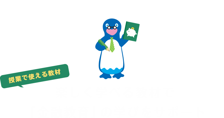 TEACHING MATERIALS 授業で使える教材 楽しく学べる教材で「金融教育」の授業をサポート